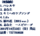 （収録曲）
1. ハレルヤ
2. あなた
3. キミへのラブソング
4. Life
5. 涙の花（2015 ver.）
6. あなた　～エピローグ
2015年10月23日（金）発売
品番：TXTR0028